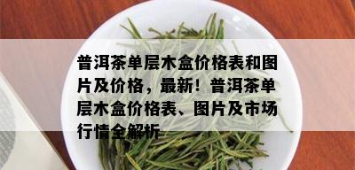 普洱茶单层木盒价格表和图片及价格，最新！普洱茶单层木盒价格表、图片及市场行情全解析