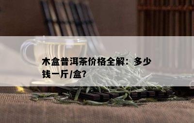 木盒普洱茶价格全解：多少钱一斤/盒？