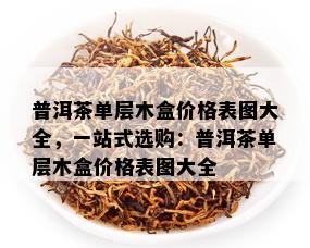 普洱茶单层木盒价格表图大全，一站式选购：普洱茶单层木盒价格表图大全