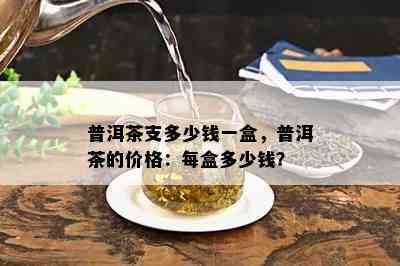 普洱茶支多少钱一盒，普洱茶的价格：每盒多少钱？