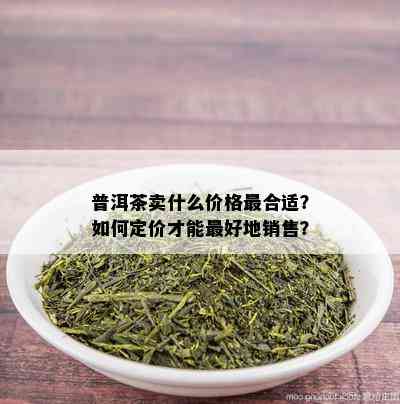 普洱茶卖什么价格最合适？如何定价才能更好地销售？