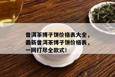 普洱茶博子饼价格表大全，最新普洱茶博子饼价格表，一网打尽全款式！