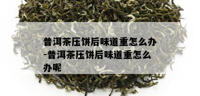 普洱茶压饼后味道重怎么办-普洱茶压饼后味道重怎么办呢