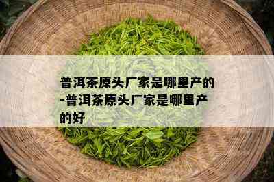 普洱茶原头厂家是哪里产的-普洱茶原头厂家是哪里产的好