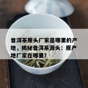 普洱茶原头厂家是哪里的产地，揭秘普洱茶源头：原产地厂家在哪里？