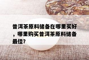 普洱茶原料储备在哪里买好，哪里购买普洱茶原料储备更佳？