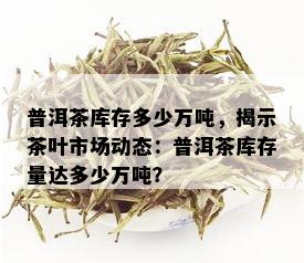 普洱茶库存多少万吨，揭示茶叶市场动态：普洱茶库存量达多少万吨？