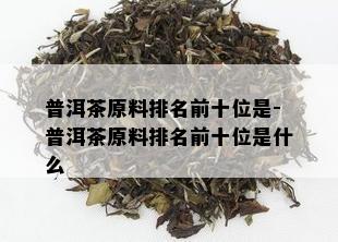 普洱茶原料排名前十位是-普洱茶原料排名前十位是什么