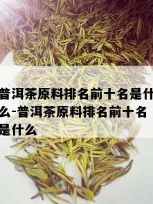 普洱茶原料排名前十名是什么-普洱茶原料排名前十名是什么