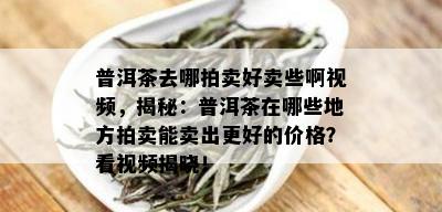 普洱茶去哪拍卖好卖些啊视频，揭秘：普洱茶在哪些地方拍卖能卖出更好的价格？看视频揭晓！