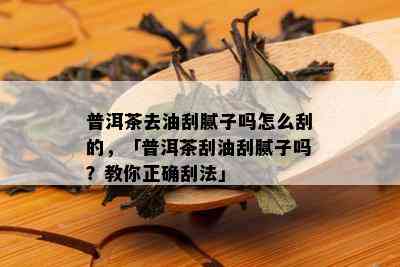 普洱茶去油刮腻子吗怎么刮的，「普洱茶刮油刮腻子吗？教你正确刮法」