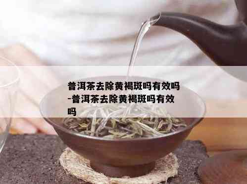 普洱茶去除黄褐斑吗有效吗-普洱茶去除黄褐斑吗有效吗