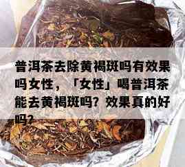 普洱茶去除黄褐斑吗有效果吗女性，「女性」喝普洱茶能去黄褐斑吗？效果真的好吗？