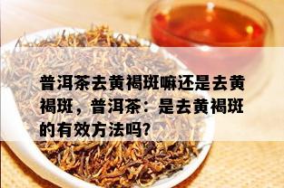 普洱茶去黄褐斑嘛还是去黄褐斑，普洱茶：是去黄褐斑的有效方法吗？