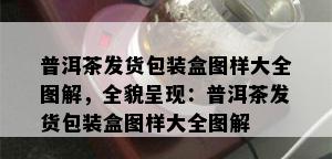 普洱茶发货包装盒图样大全图解，全貌呈现：普洱茶发货包装盒图样大全图解