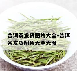 普洱茶发货图片大全-普洱茶发货图片大全大图