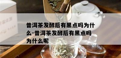 普洱茶发酵后有黑点吗为什么-普洱茶发酵后有黑点吗为什么呢