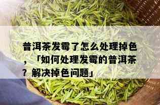 普洱茶发霉了怎么处理掉色，「如何处理发霉的普洱茶？解决掉色问题」