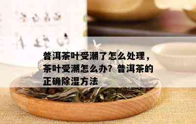 普洱茶叶受潮了怎么处理，茶叶受潮怎么办？普洱茶的正确除湿方法