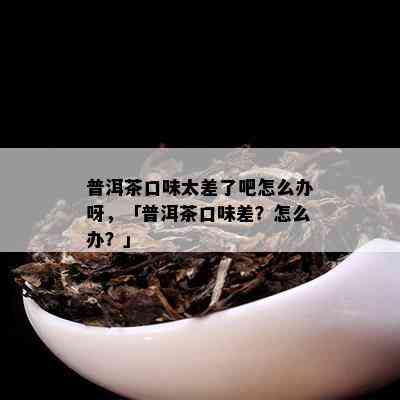 普洱茶口味太差了吧怎么办呀，「普洱茶口味差？怎么办？」