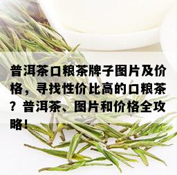 普洱茶口粮茶牌子图片及价格，寻找性价比高的口粮茶？普洱茶、图片和价格全攻略！