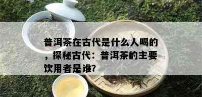 普洱茶在古代是什么人喝的，探秘古代：普洱茶的主要饮用者是谁？