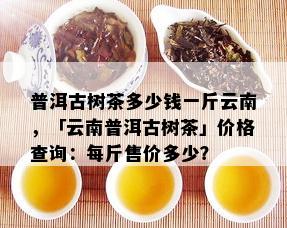 普洱古树茶多少钱一斤云南，「云南普洱古树茶」价格查询：每斤售价多少？