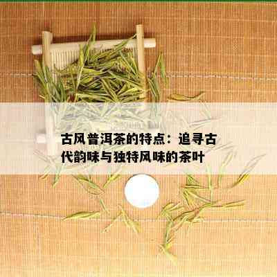 古风普洱茶的特点：追寻古代韵味与独特风味的茶叶