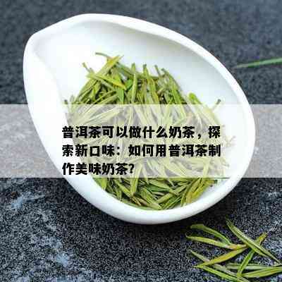 普洱茶可以做什么奶茶，探索新口味：如何用普洱茶制作美味奶茶？