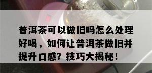 普洱茶可以做旧吗怎么处理好喝，如何让普洱茶做旧并提升口感？技巧大揭秘！