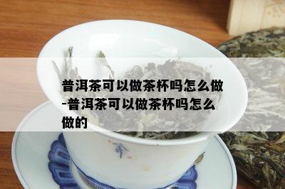 普洱茶可以做茶杯吗怎么做-普洱茶可以做茶杯吗怎么做的