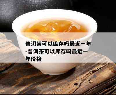 普洱茶可以库存吗最近一年-普洱茶可以库存吗最近一年价格