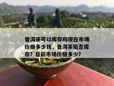 普洱茶可以库存吗现在市场价格多少钱，普洱茶能否库存？目前市场价格多少？