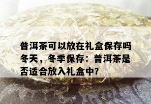 普洱茶可以放在礼盒保存吗冬天，冬季保存：普洱茶是否适合放入礼盒中？