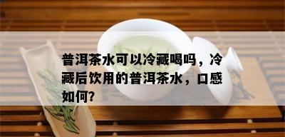 普洱茶水可以冷藏喝吗，冷藏后饮用的普洱茶水，口感如何？