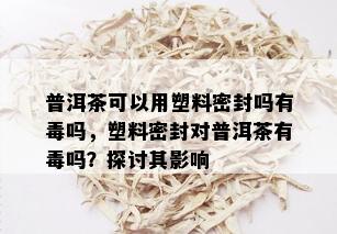 普洱茶可以用塑料密封吗有吗，塑料密封对普洱茶有吗？探讨其影响