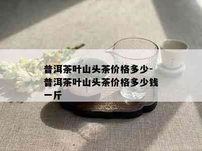 普洱茶叶山头茶价格多少-普洱茶叶山头茶价格多少钱一斤