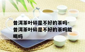 普洱茶叶碎是不好的茶吗-普洱茶叶碎是不好的茶吗能喝吗