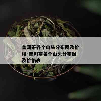 普洱茶各个山头分布图及价格-普洱茶各个山头分布图及价格表