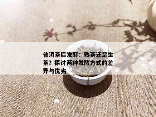 普洱茶后发酵：熟茶还是生茶？探讨两种发酵方式的差异与优劣