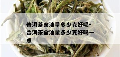 普洱茶含油量多少克好喝-普洱茶含油量多少克好喝一点