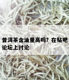 普洱茶含油量高吗？在贴吧论坛上讨论