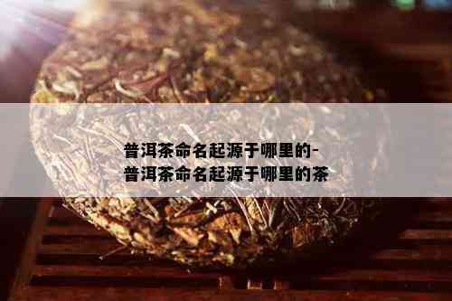 普洱茶命名起源于哪里的-普洱茶命名起源于哪里的茶