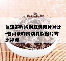 普洱茶咋辨别真假图片对比-普洱茶咋辨别真假图片对比视频