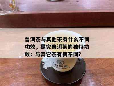 普洱茶与其他茶有什么不同功效，探究普洱茶的独特功效：与其它茶有何不同？