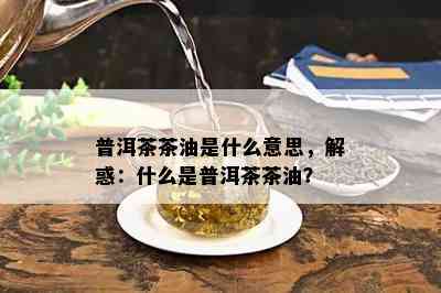 普洱茶茶油是什么意思，解惑：什么是普洱茶茶油？