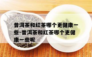 普洱茶和红茶哪个更健康一些-普洱茶和红茶哪个更健康一些呢