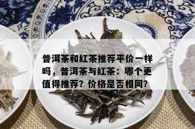 普洱茶和红茶推荐平价一样吗，普洱茶与红茶：哪个更值得推荐？价格是否相同？