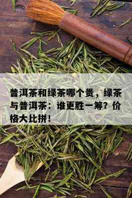 普洱茶和绿茶哪个贵，绿茶与普洱茶：谁更胜一筹？价格大比拼！