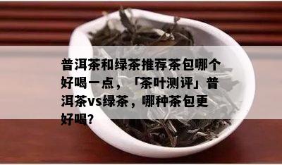 普洱茶和绿茶推荐茶包哪个好喝一点，「茶叶测评」普洱茶vs绿茶，哪种茶包更好喝？